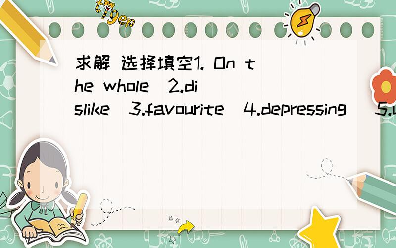 求解 选择填空1. On the whole  2.dislike  3.favourite  4.depressing   5.unlike 6. probably      7.sharply   8.brighten  9.born  with   10.find out1.David began to____ ____ all his TV heroes who smoked.2.Beer is his _______________drink, and he d