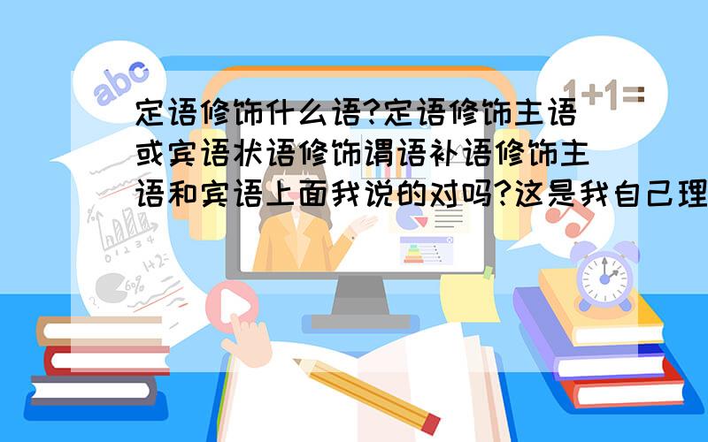 定语修饰什么语?定语修饰主语或宾语状语修饰谓语补语修饰主语和宾语上面我说的对吗?这是我自己理解的不要告诉我他们修饰什么词,我想知道他们修饰什么成分……