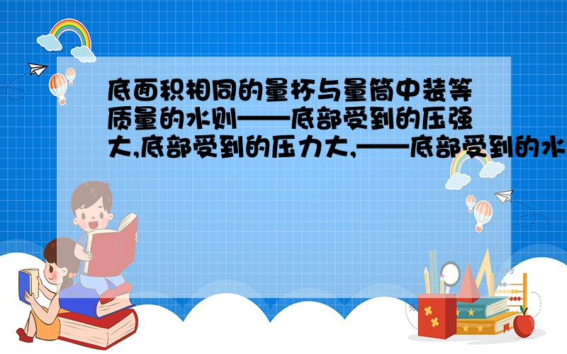 底面积相同的量杯与量筒中装等质量的水则——底部受到的压强大,底部受到的压力大,——底部受到的水的压力小于水重.第二空为什么是量杯?