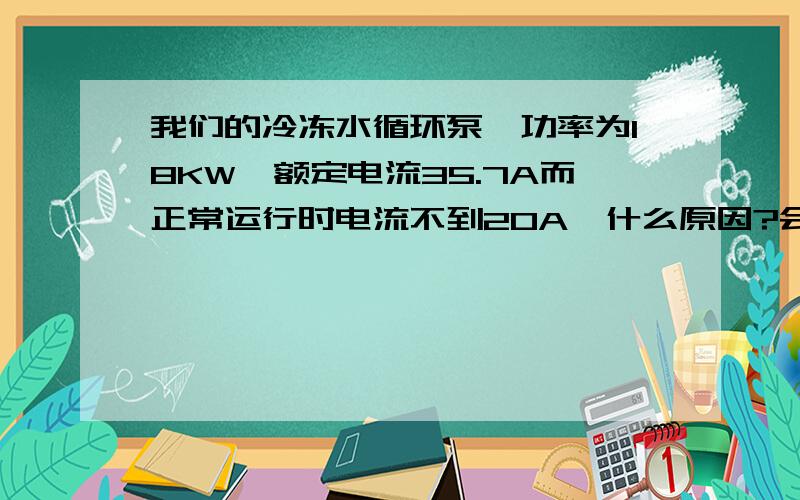 我们的冷冻水循环泵,功率为18KW,额定电流35.7A而正常运行时电流不到20A,什么原因?会造成什么后果?