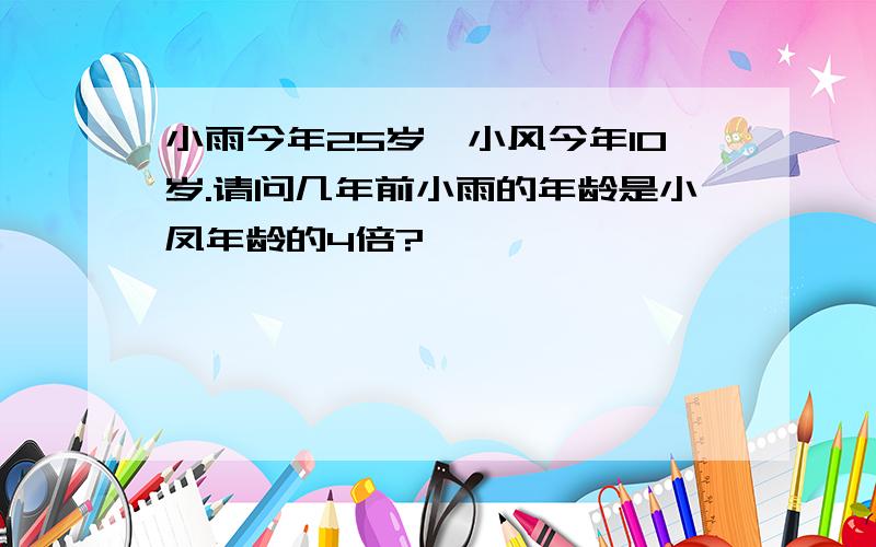 小雨今年25岁,小风今年10岁.请问几年前小雨的年龄是小凤年龄的4倍?