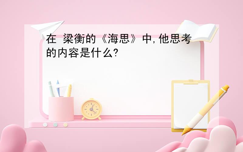 在 梁衡的《海思》中,他思考的内容是什么?