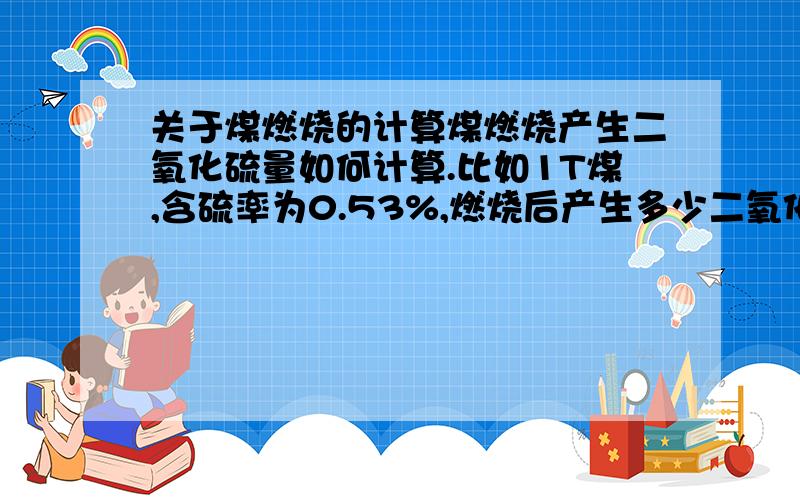 关于煤燃烧的计算煤燃烧产生二氧化硫量如何计算.比如1T煤,含硫率为0.53%,燃烧后产生多少二氧化硫?不要理论的,最好实际的,带系数那种.别拿这种的来哈（S + O2 = SO232g 64g1t*0.53% aa= 10.6g ）这个