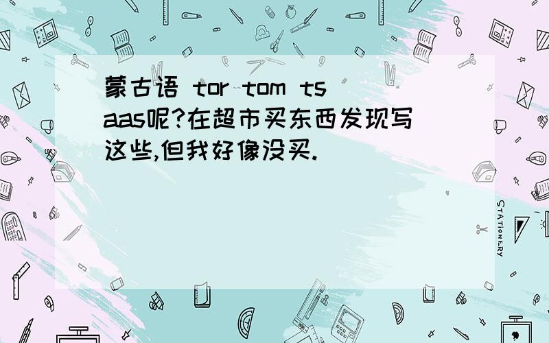 蒙古语 tor tom tsaas呢?在超市买东西发现写这些,但我好像没买.