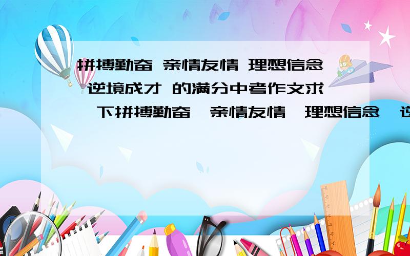 拼搏勤奋 亲情友情 理想信念 逆境成才 的满分中考作文求一下拼搏勤奋,亲情友情,理想信念,逆境成才这四种题材的中考作文,不要那些格式结构新颖的,每类型最少一篇一篇一分,回头加