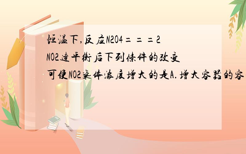 恒温下,反应N2O4===2NO2达平衡后下列条件的改变可使NO2气体浓度增大的是A.增大容器的容积 B.再充入一定量的N2O4为啥选B而不选A 我认为增大容积后反应会→ ；而充入N2O4后相当于加压,反应←...