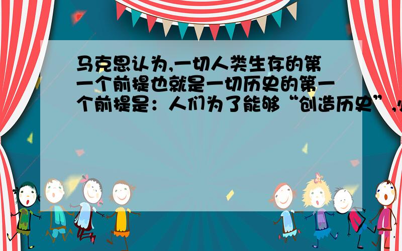 马克思认为,一切人类生存的第一个前提也就是一切历史的第一个前提是：人们为了能够“创造历史”,必须能够生活,但是为了生活,首先就需要衣食、住以及其他东西,因此第一个历史活动就