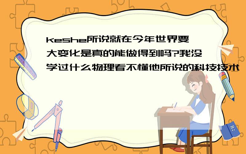 keshe所说就在今年世界要大变化是真的能做得到吗?我没学过什么物理看不懂他所说的科技技术,我想啊,就算是真的.也不会发展得那么顺利吧.这个世界上有很多人拥有几辈子都花不完的钱,可