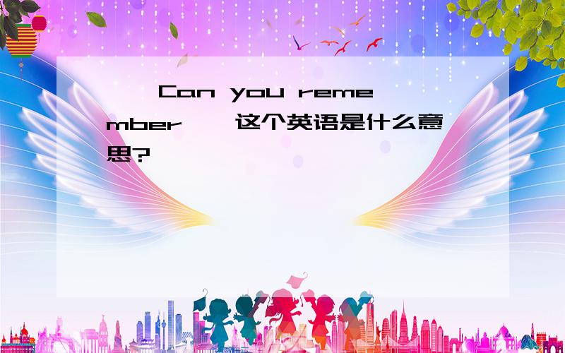 ''Can you remember''这个英语是什么意思?