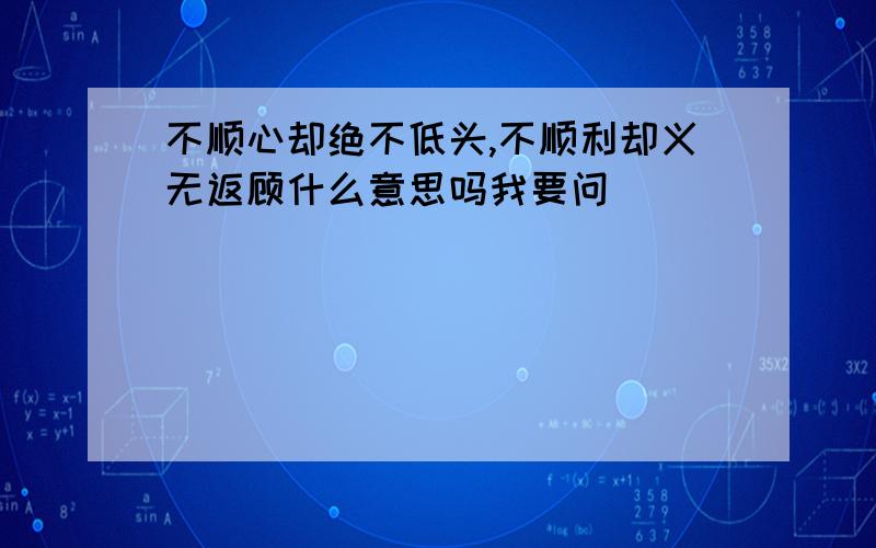 不顺心却绝不低头,不顺利却义无返顾什么意思吗我要问