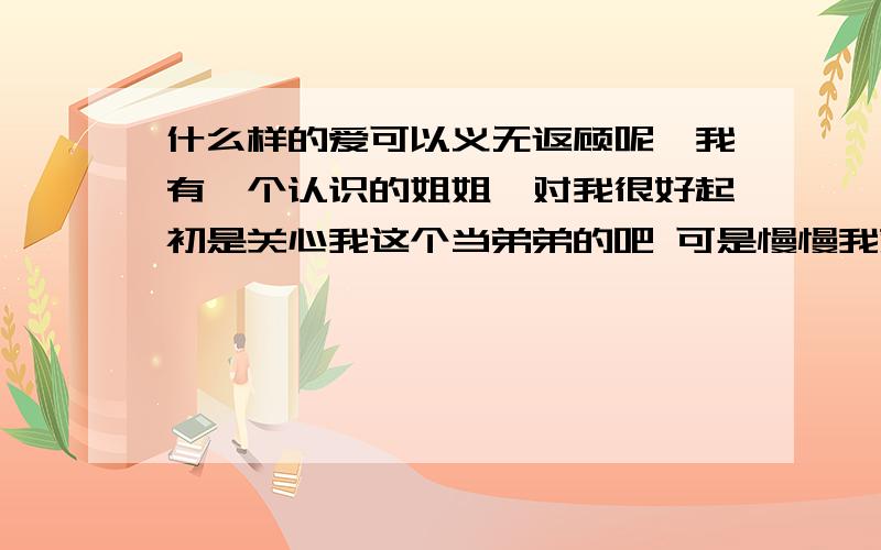 什么样的爱可以义无返顾呢,我有一个认识的姐姐,对我很好起初是关心我这个当弟弟的吧 可是慢慢我就把她当作是我心目中的恋人.她知道以后我们的关系不象以前那样那么自然总觉得她在躲