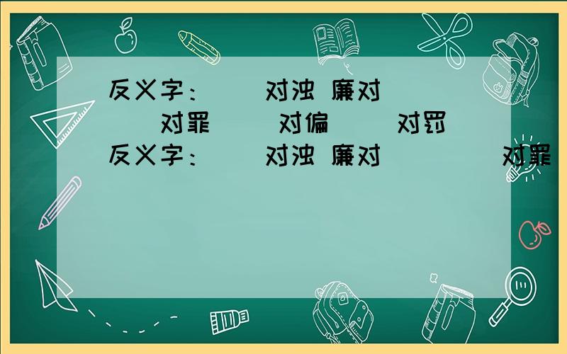 反义字：（）对浊 廉对（） （）对罪 （）对偏 （）对罚反义字：（）对浊 廉对（） （）对罪（）对偏 （）对罚 （）对劣善对（） 勤对（）请填空.