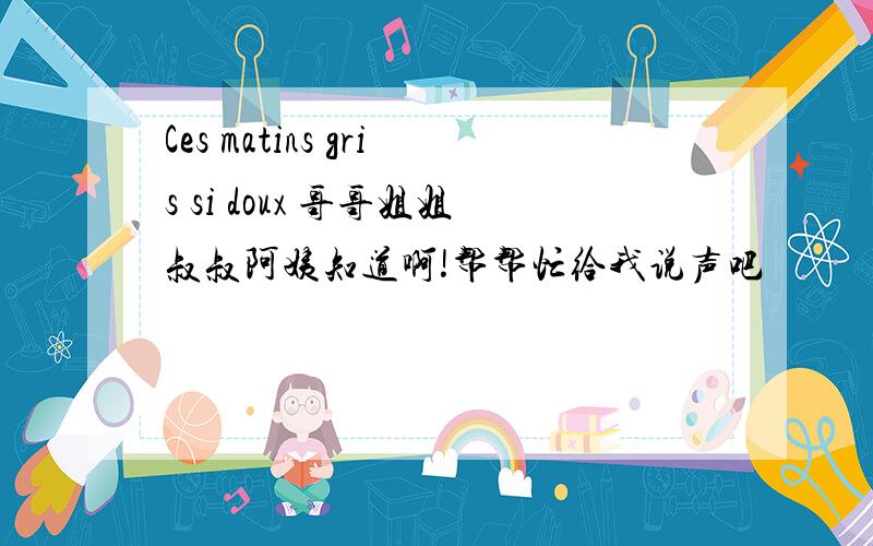 Ces matins gris si doux 哥哥姐姐叔叔阿姨知道啊!帮帮忙给我说声吧