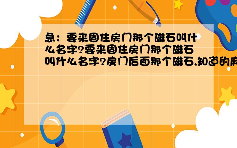 急：要来固住房门那个磁石叫什么名字?要来固住房门那个磁石叫什么名字?房门后面那个磁石,知道的麻烦说一下名字,我要上淘宝买啊,急用啊.