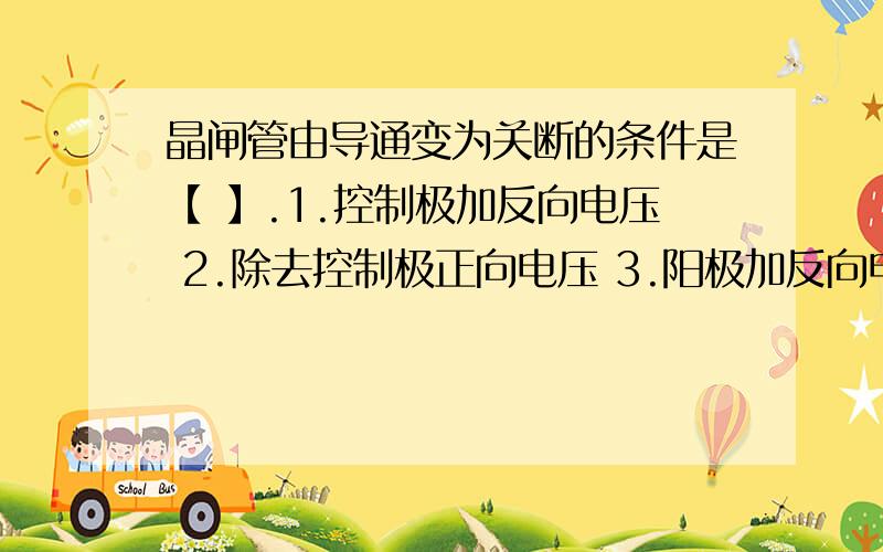 晶闸管由导通变为关断的条件是【 】.1.控制极加反向电压 2.除去控制极正向电压 3.阳极加反向电压 4.阳极加正向电压