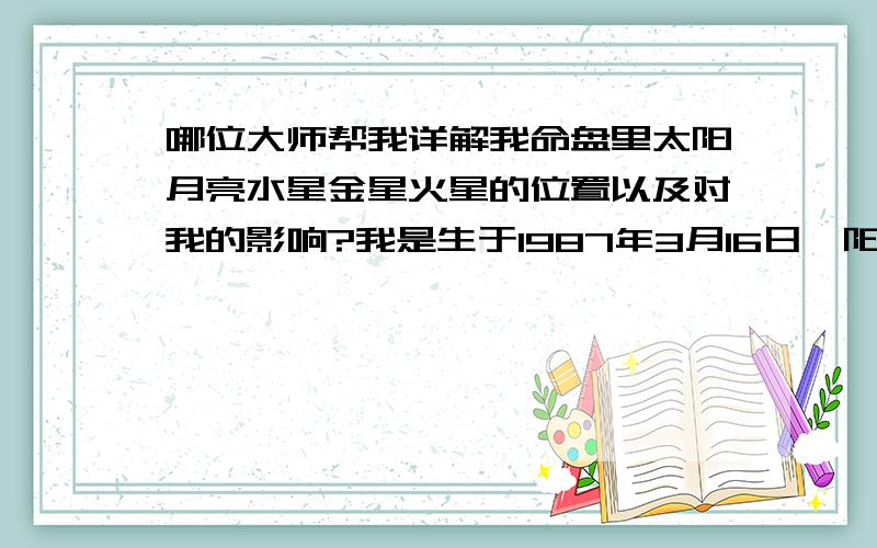 哪位大师帮我详解我命盘里太阳月亮水星金星火星的位置以及对我的影响?我是生于1987年3月16日{阳历}三点钟的MM~越详尽越好哦~真的很想知道~