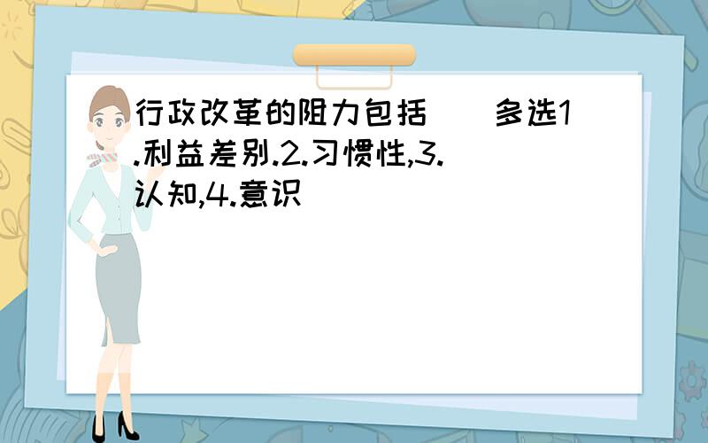 行政改革的阻力包括()多选1.利益差别.2.习惯性,3.认知,4.意识