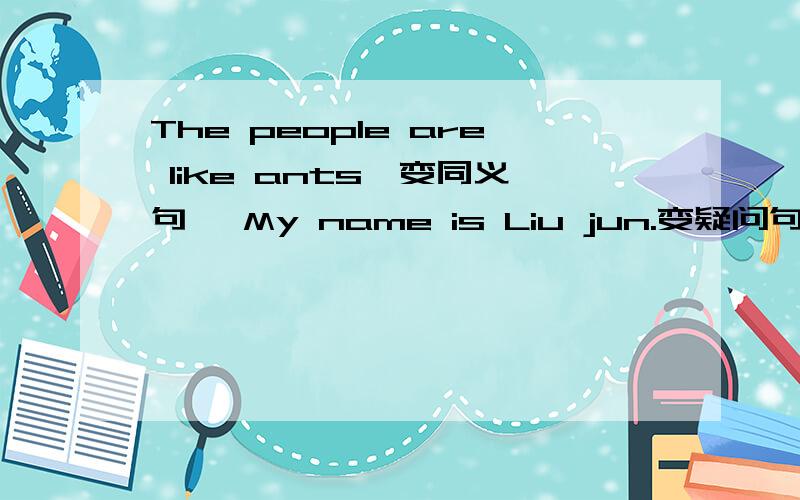 The people are like ants【变同义句】 My name is Liu jun.变疑问句 I Can see five ships.对five提问