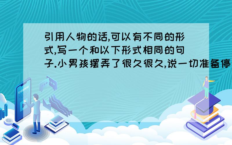 引用人物的话,可以有不同的形式,写一个和以下形式相同的句子.小男孩摆弄了很久很久,说一切准备停当.