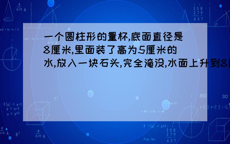 一个圆柱形的量杯,底面直径是8厘米,里面装了高为5厘米的水,放入一块石头,完全淹没,水面上升到8厘米求石块的体积!