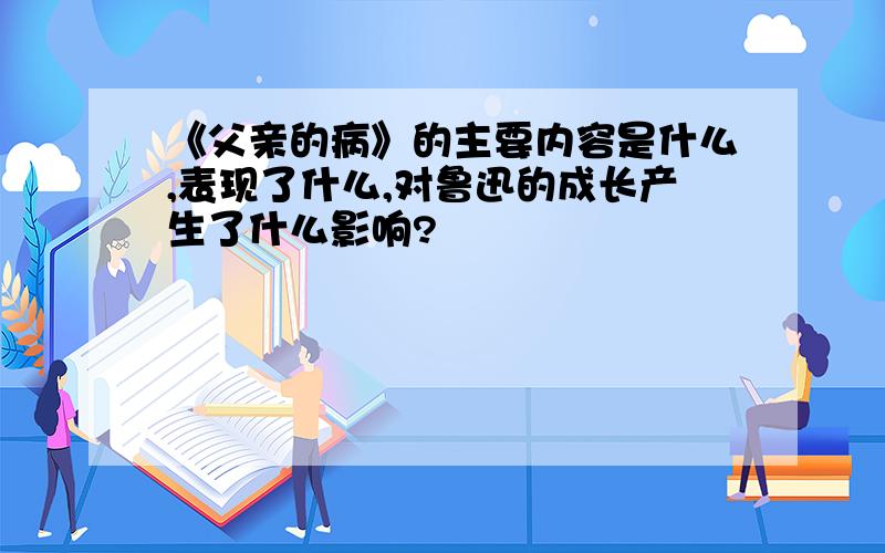 《父亲的病》的主要内容是什么,表现了什么,对鲁迅的成长产生了什么影响?