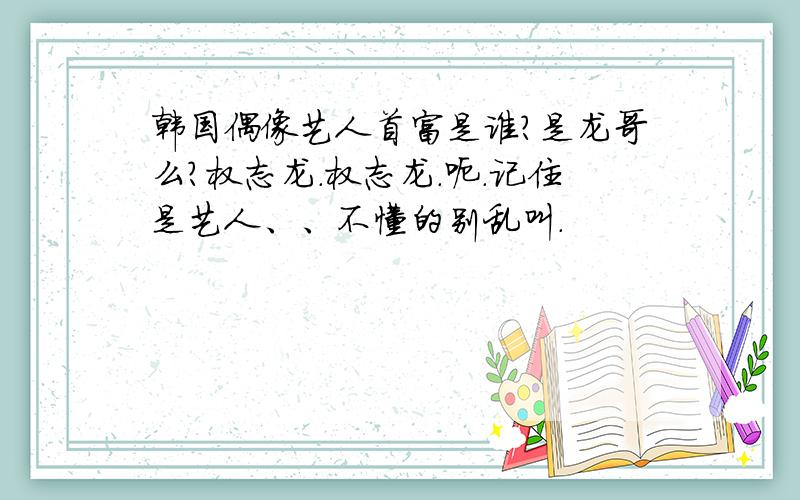 韩国偶像艺人首富是谁?是龙哥么?权志龙.权志龙.呃.记住是艺人、、不懂的别乱叫.