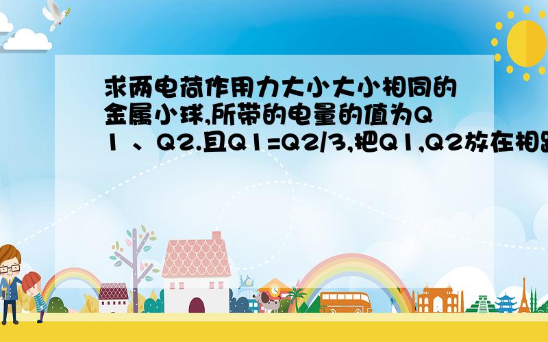 求两电荷作用力大小大小相同的金属小球,所带的电量的值为Q1 、Q2.且Q1=Q2/3,把Q1,Q2放在相距较远的两点,他们间的作用力为F,若使两球接触后在分开放回原位置,求它们间作用力的大小.