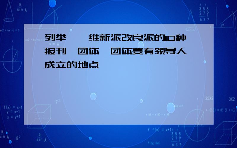 列举戊戌维新派改良派的10种报刊,团体,团体要有领导人,成立的地点