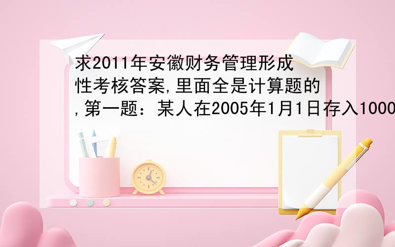 求2011年安徽财务管理形成性考核答案,里面全是计算题的,第一题：某人在2005年1月1日存入1000元,年利率4%,要求计算：1）每年复利一次,2008年1月1日存款帐账户的余额是多少?