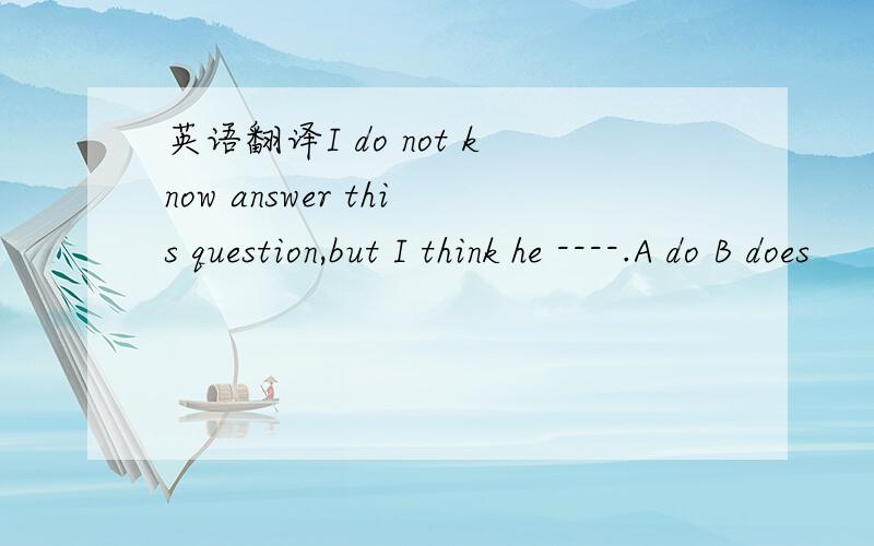 英语翻译I do not know answer this question,but I think he ----.A do B does
