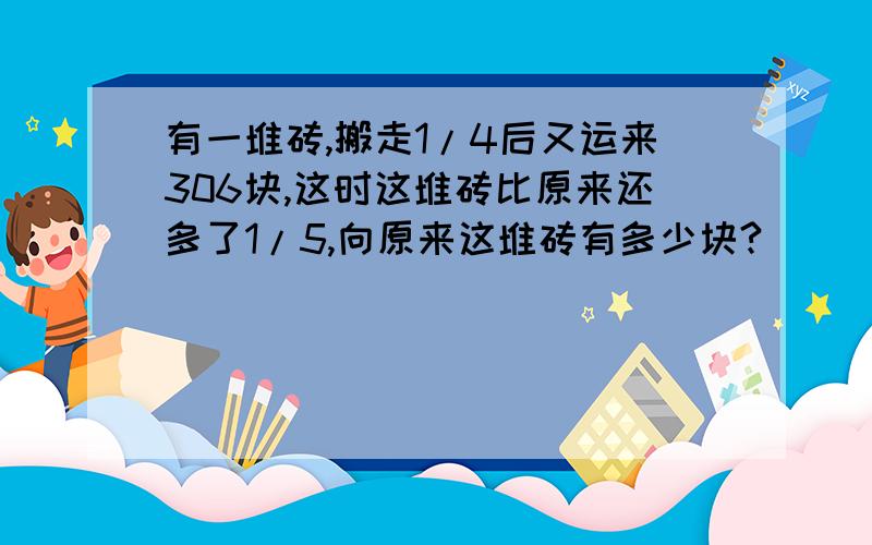 有一堆砖,搬走1/4后又运来306块,这时这堆砖比原来还多了1/5,向原来这堆砖有多少块?