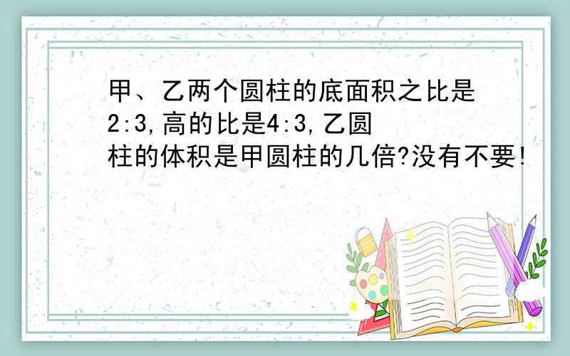 甲、乙两个圆柱的底面积之比是2:3,高的比是4:3,乙圆柱的体积是甲圆柱的几倍?没有不要!