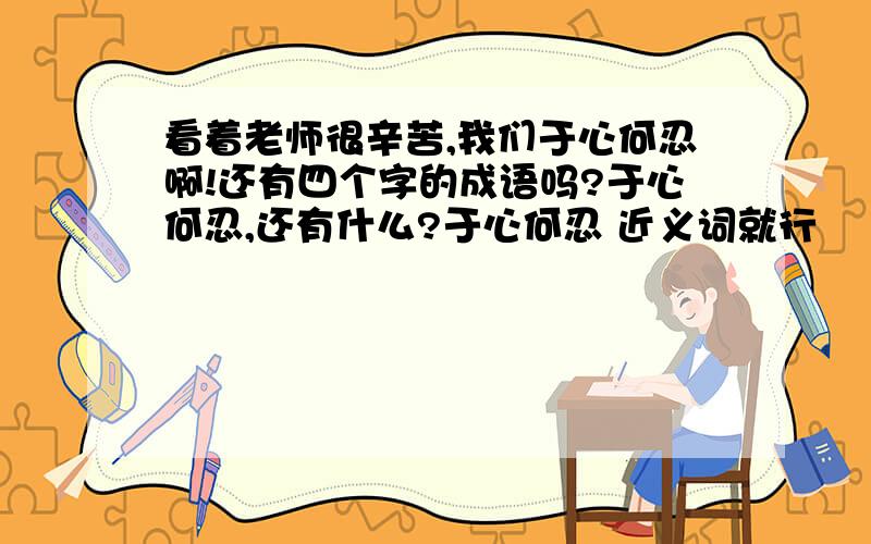 看着老师很辛苦,我们于心何忍啊!还有四个字的成语吗?于心何忍,还有什么?于心何忍 近义词就行