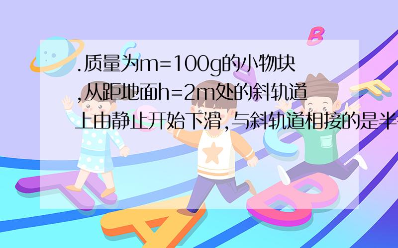 .质量为m=100g的小物块,从距地面h=2m处的斜轨道上由静止开始下滑,与斜轨道相接的是半径r=0.4m的圆轨道,若物体运动到圆轨道的最高点A时,物块对轨道的压力恰好等于自身重力,求物块从开始下