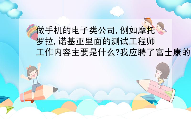 做手机的电子类公司,例如摩托罗拉,诺基亚里面的测试工程师工作内容主要是什么?我应聘了富士康的测试工程师,不知道能不能干好,不知道主要做些什么?