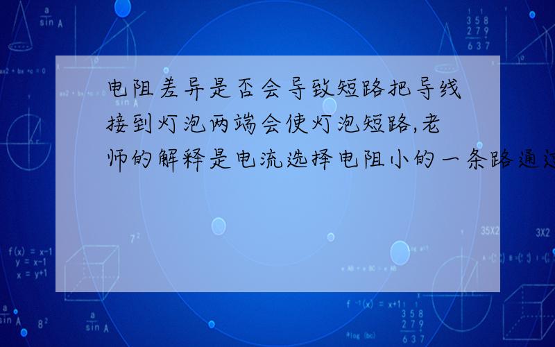 电阻差异是否会导致短路把导线接到灯泡两端会使灯泡短路,老师的解释是电流选择电阻小的一条路通过.我觉得这个说法似乎是错的,因为把用电器并联一般不会使其中一个短路.那么把用电器