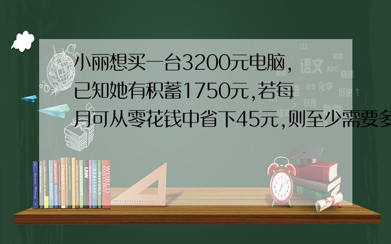 小丽想买一台3200元电脑,已知她有积蓄1750元,若每月可从零花钱中省下45元,则至少需要多少月后,才可买她想买的电脑?列方程