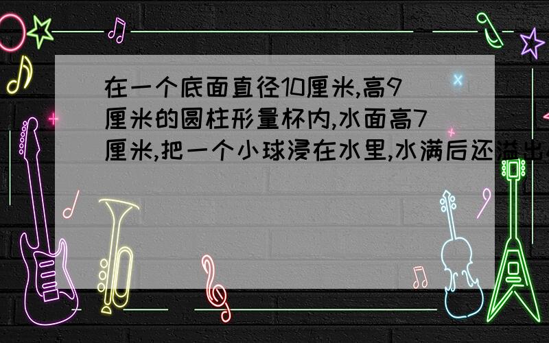 在一个底面直径10厘米,高9厘米的圆柱形量杯内,水面高7厘米,把一个小球浸在水里,水满后还溢出6.28克,,求小球的体积 一分钟之内