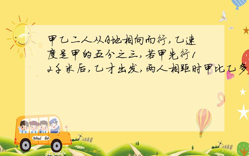 甲乙二人从A地相向而行,乙速度是甲的五分之三,若甲先行12千米后,乙才出发,两人相距时甲比乙多行18千米.求两地距离