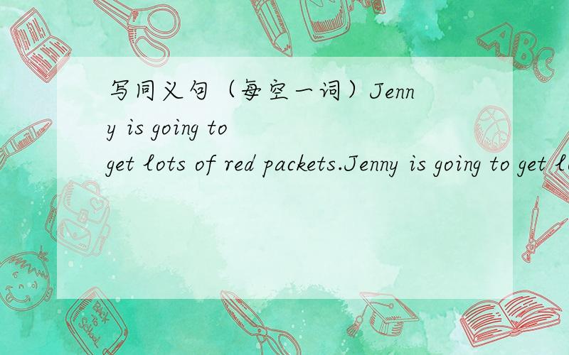 写同义句（每空一词）Jenny is going to get lots of red packets.Jenny is going to get lots of ______ _______.