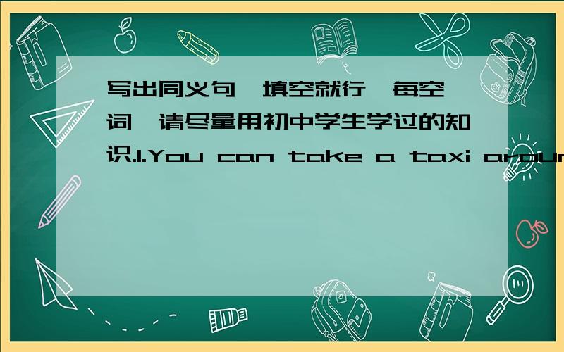 写出同义句,填空就行,每空一词,请尽量用初中学生学过的知识.1.You can take a taxi around the city of Beijing.You can ___   ___the city of Beijing___  ___.2.We spent two hours flying to Tokyo.The journey___Tokyo___us two hours___