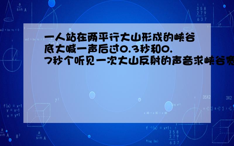 一人站在两平行大山形成的峡谷底大喊一声后过0.3秒和0.7秒个听见一次大山反射的声音求峡谷宽