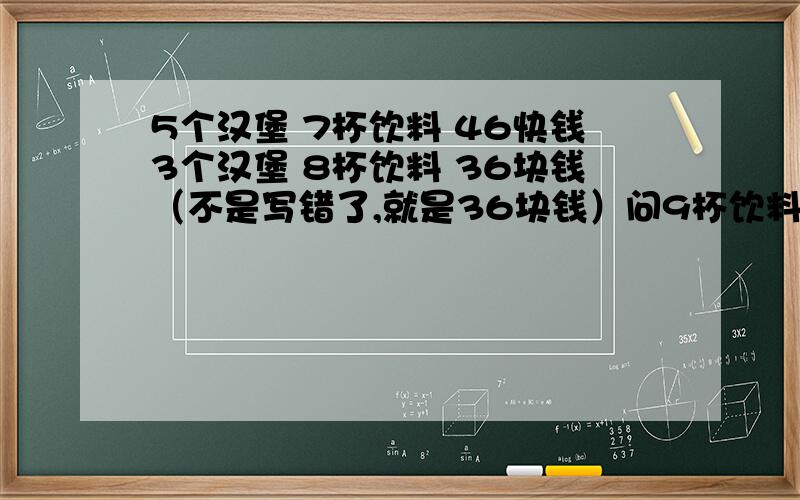 5个汉堡 7杯饮料 46快钱3个汉堡 8杯饮料 36块钱（不是写错了,就是36块钱）问9杯饮料多钱?9杯饮料 27块 知道怎么算出来的么注意：如果简单的用方程组解得话,那第二个条件应该是3个汉堡 8杯