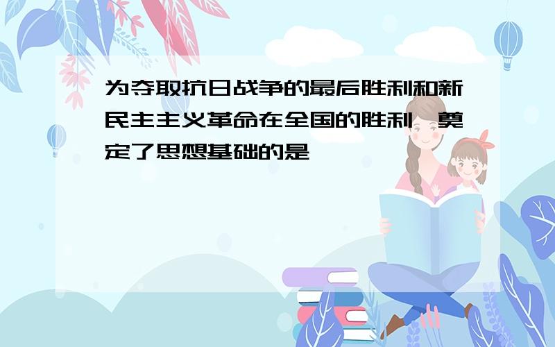 为夺取抗日战争的最后胜利和新民主主义革命在全国的胜利,奠定了思想基础的是