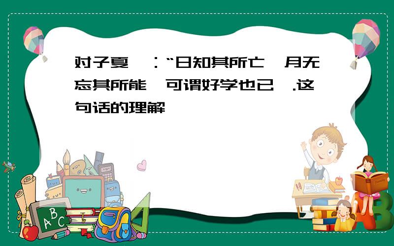 对子夏曰：“日知其所亡,月无忘其所能,可谓好学也已矣.这句话的理解