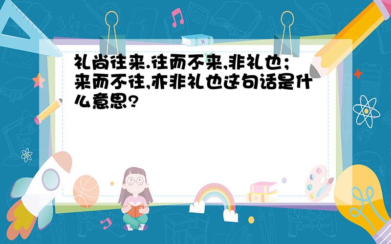 礼尚往来.往而不来,非礼也；来而不往,亦非礼也这句话是什么意思?