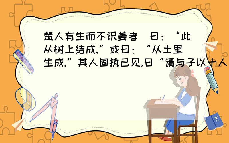 楚人有生而不识姜者．曰：“此从树上结成.”或曰：“从土里生成.”其人固执己见,曰“请与子以十人为质,以所乘驴为赌.”已而遍问十人,皆曰：“土里生也.”其人哑然失色曰“驴则付汝,