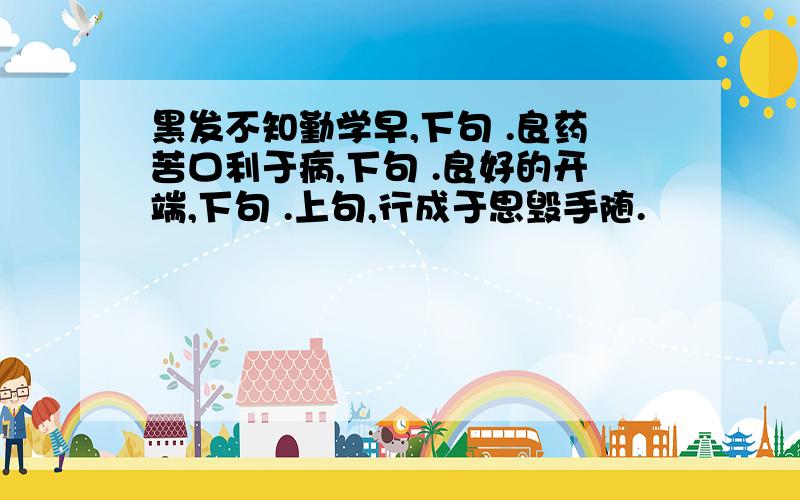 黑发不知勤学早,下句 .良药苦口利于病,下句 .良好的开端,下句 .上句,行成于思毁手随.