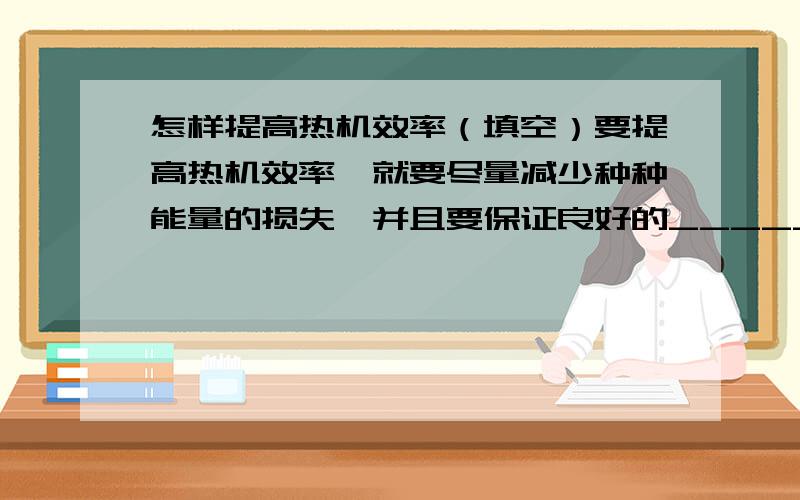 怎样提高热机效率（填空）要提高热机效率,就要尽量减少种种能量的损失,并且要保证良好的______,减小因克服摩擦所消耗的能量.