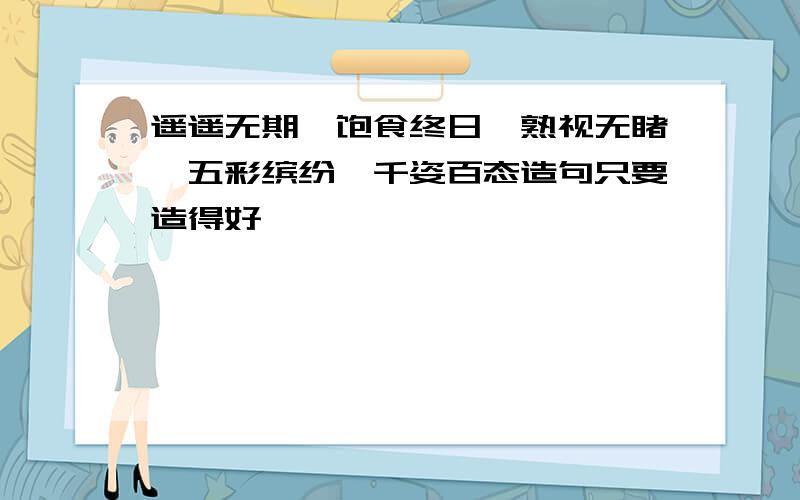 遥遥无期,饱食终日,熟视无睹,五彩缤纷,千姿百态造句只要造得好,